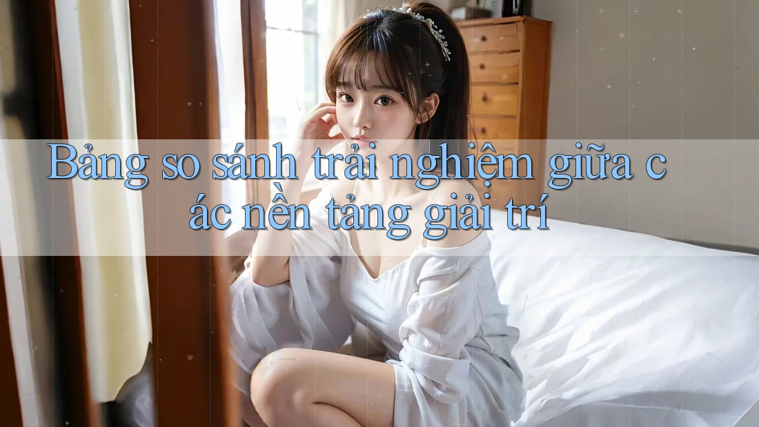 Bảng so sánh trải nghiệm giữa các nền tảng giải trí