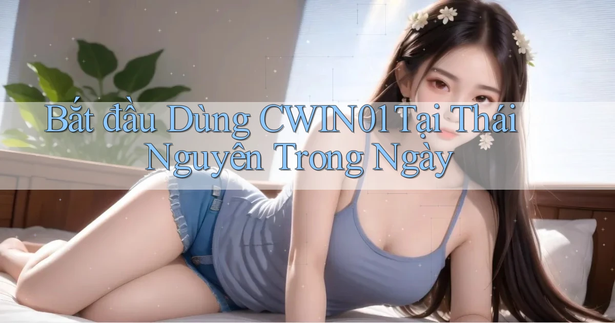 bắt đầu dùng cwin01 tại Thái Nguyên trong ngày