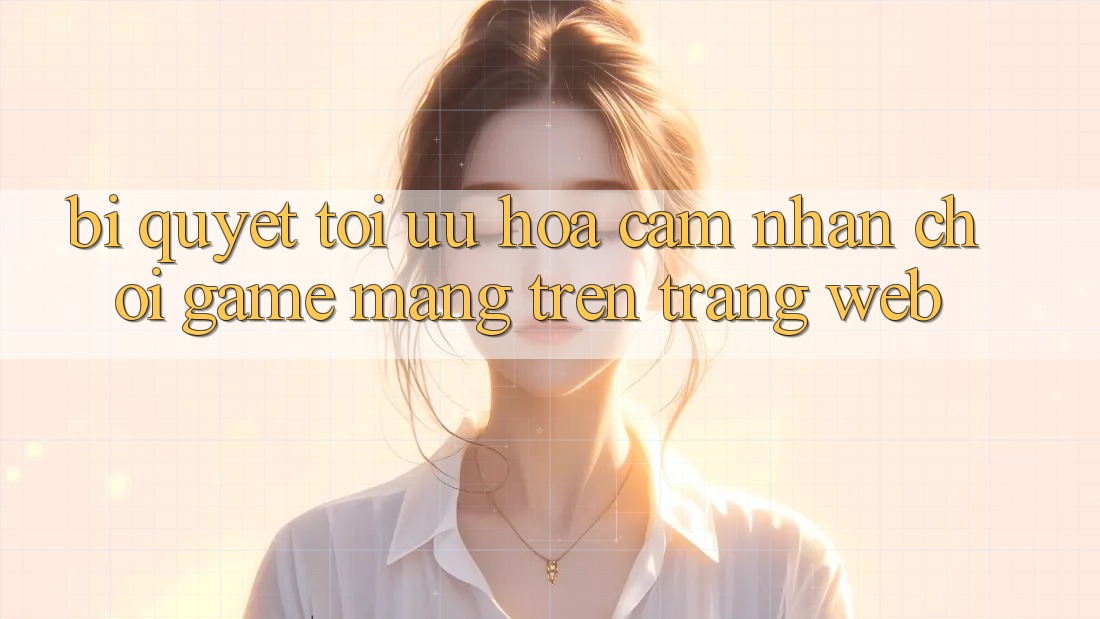 Bí quyết Tối Ưu Hóa Cảm nhận Chơi Game mạng Trên Trang web