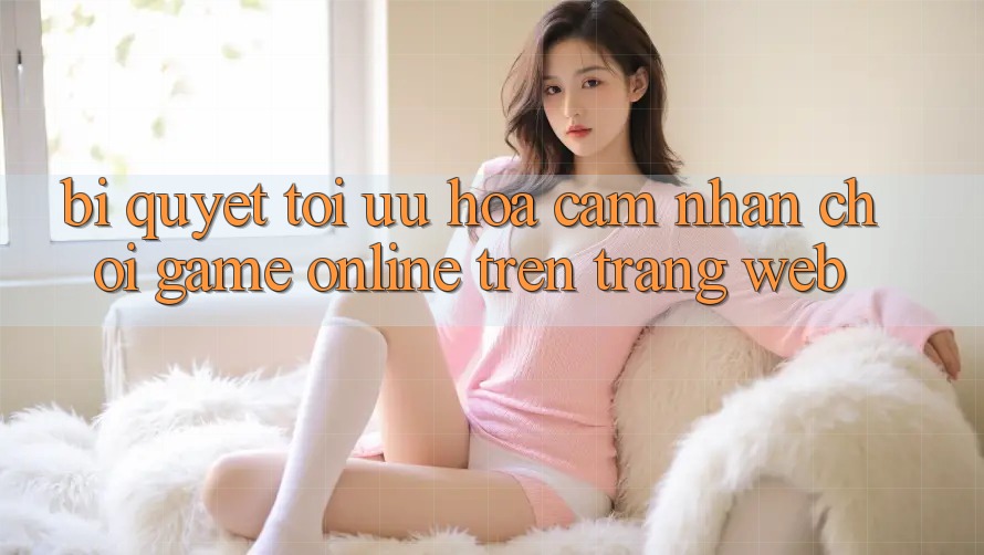 Bí quyết Tối Ưu Hóa Cảm nhận Chơi Game online Trên Trang web