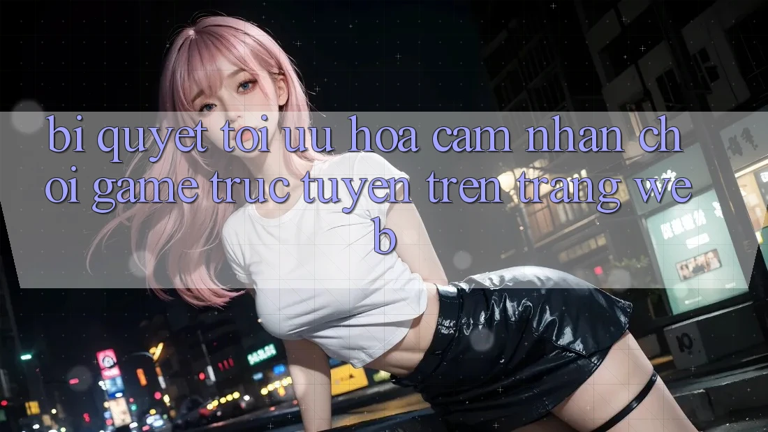Bí quyết Tối Ưu Hóa Cảm nhận Chơi Game Trực Tuyến Trên Trang web Bí quyết Tối Ưu Hóa Cảm nhận Chơi Game Trực Tuyến Trên Trang web