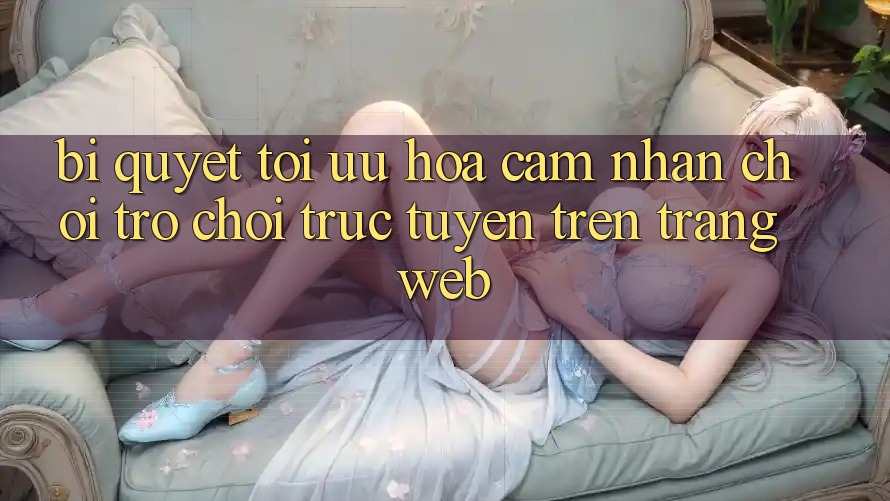 Bí quyết Tối Ưu Hóa Cảm nhận Chơi Trò chơi Trực Tuyến Trên Trang web