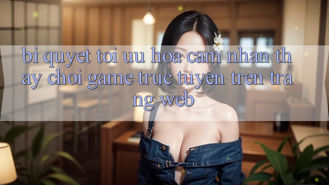 Bí quyết Tối Ưu Hóa Cảm nhận thấy Chơi Game Trực Tuyến Trên Trang web