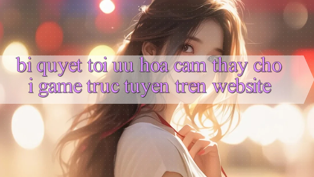 Bí quyết Tối Ưu Hóa Cảm thấy Chơi Game Trực Tuyến Trên Website