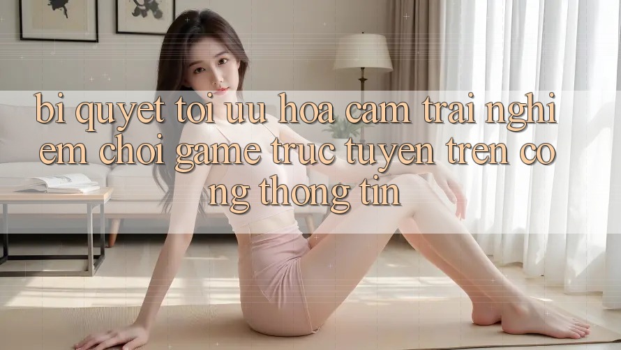 Bí quyết Tối Ưu Hóa Cảm trải nghiệm Chơi Game Trực Tuyến Trên Cổng thông tin