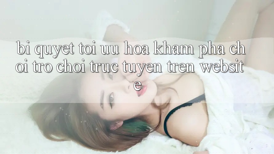 Bí quyết Tối Ưu Hóa Khám phá Chơi Trò chơi Trực Tuyến Trên Website