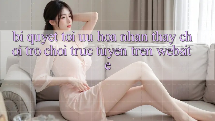 Bí quyết Tối Ưu Hóa Nhận thấy Chơi Trò chơi Trực Tuyến Trên Website