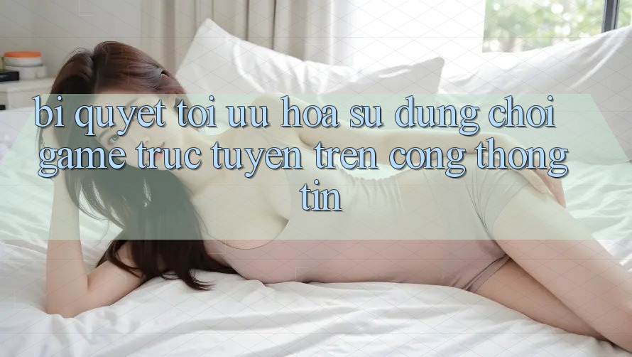 Bí quyết Tối Ưu Hóa Sử dụng Chơi Game Trực Tuyến Trên Cổng thông tin