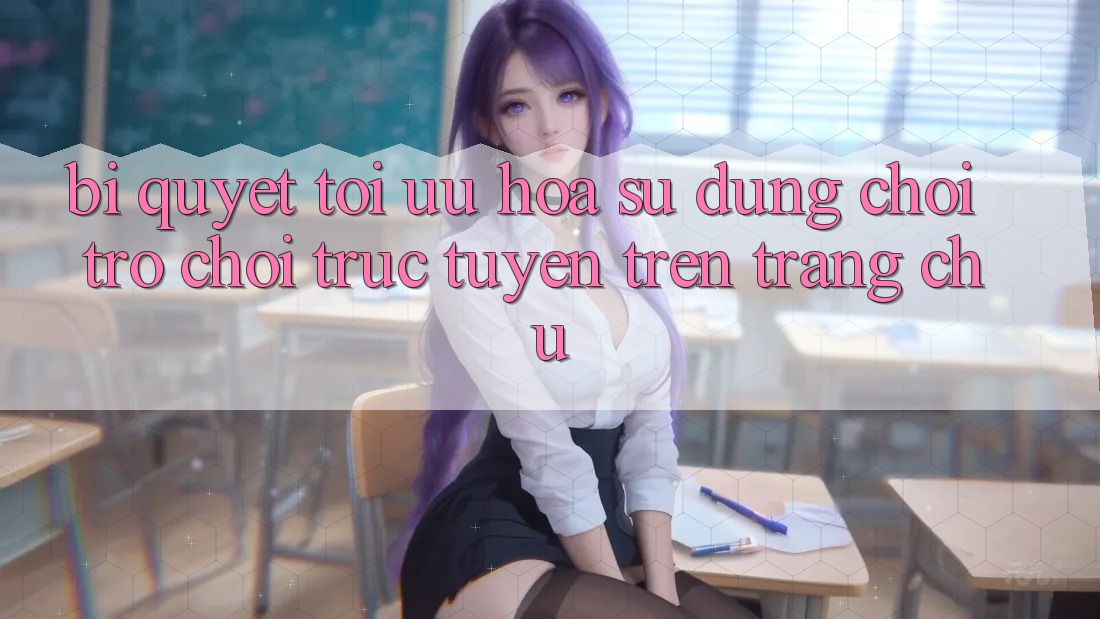 Bí quyết Tối Ưu Hóa Sử dụng Chơi Trò chơi Trực Tuyến Trên Trang chủ