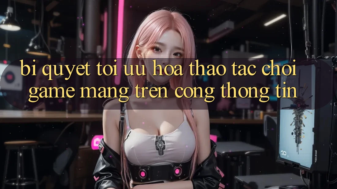 Bí quyết Tối Ưu Hóa Thao tác Chơi Game mạng Trên Cổng thông tin