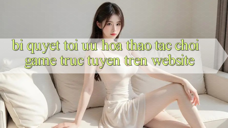 Bí quyết Tối Ưu Hóa Thao tác Chơi Game Trực Tuyến Trên Website