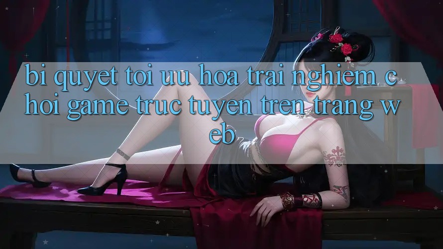 Bí quyết Tối Ưu Hóa Trải Nghiệm Chơi Game Trực Tuyến Trên Trang web