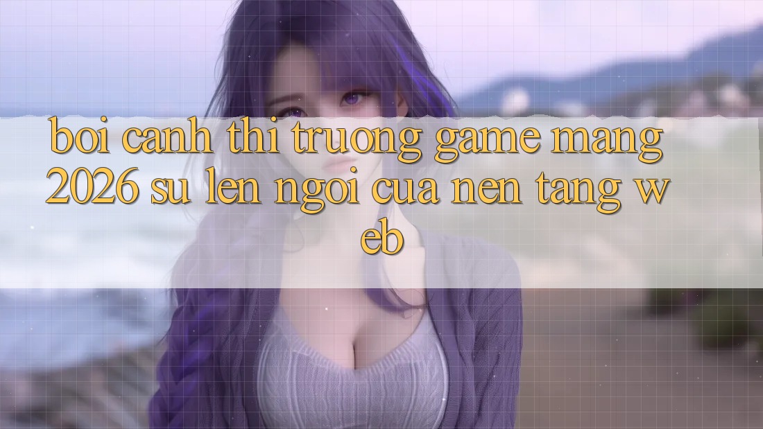 Bối Cảnh Thị Trường Game mạng 2026: Sự Lên Ngôi Của Nền Tảng Web