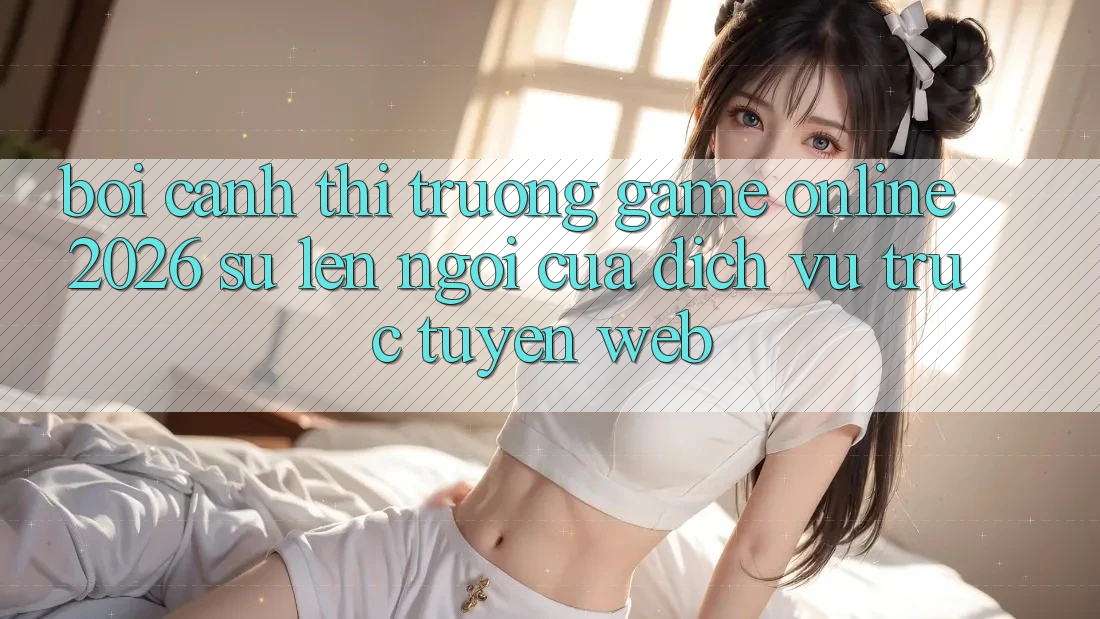 Bối Cảnh Thị Trường Game Online 2026: Sự Lên Ngôi Của Dịch vụ trực tuyến Web