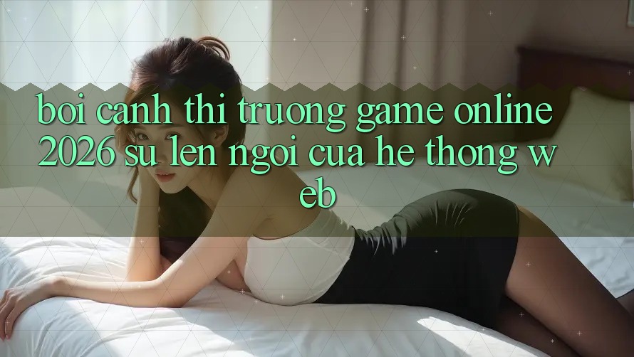 Bối Cảnh Thị Trường Game Online 2026: Sự Lên Ngôi Của Hệ thống Web Bối Cảnh Thị Trường Game Online 2026: Sự Lên Ngôi Của Hệ thống Web