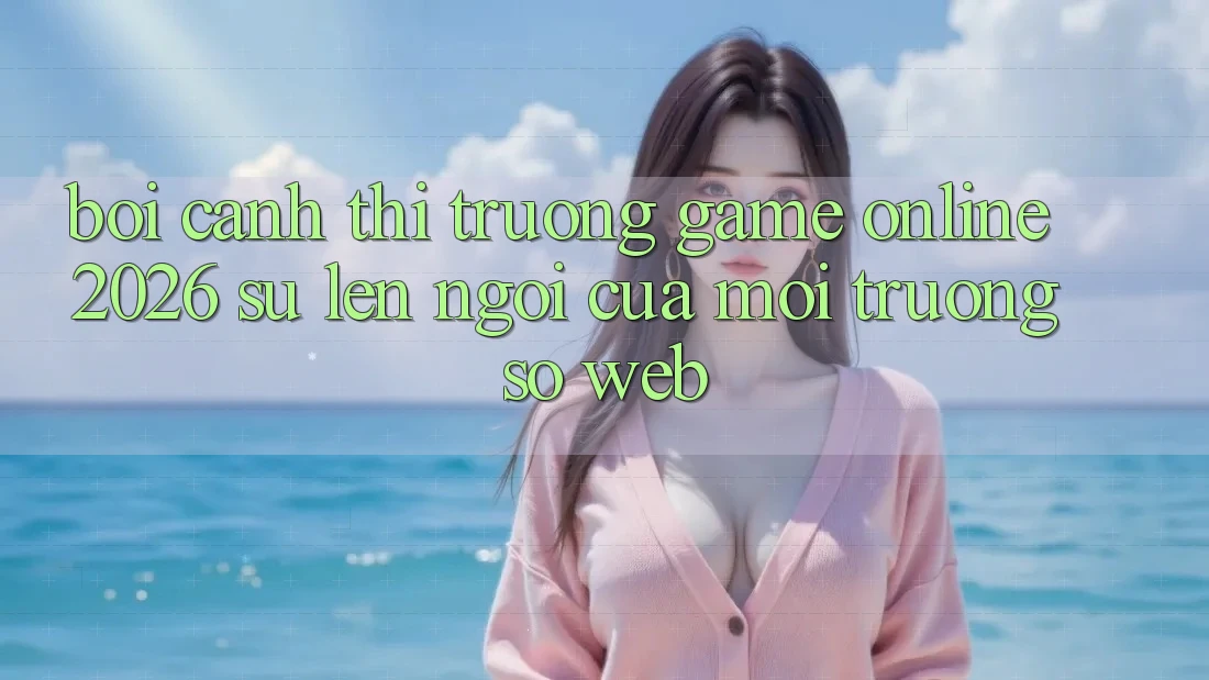 Bối Cảnh Thị Trường Game Online 2026: Sự Lên Ngôi Của Môi trường số Web
