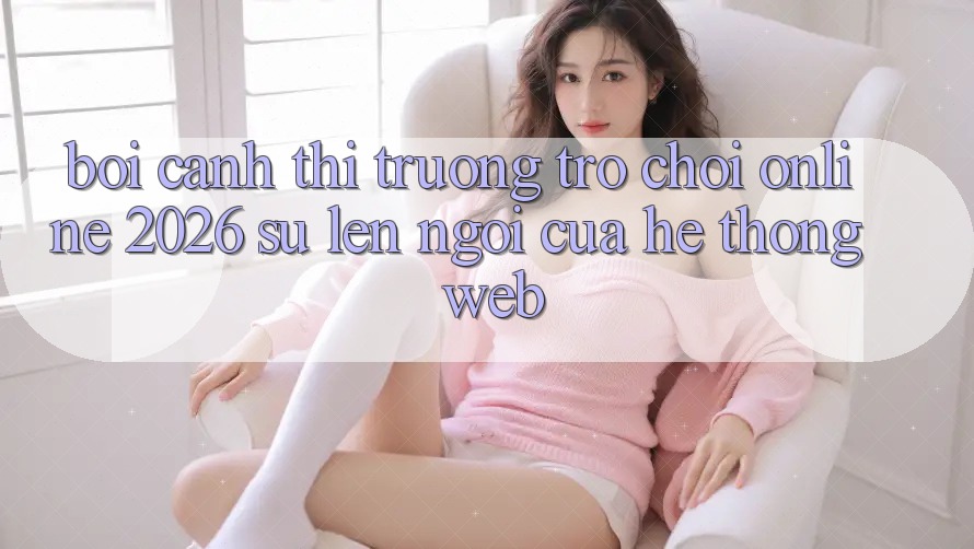 Bối Cảnh Thị Trường Trò chơi Online 2026: Sự Lên Ngôi Của Hệ thống Web