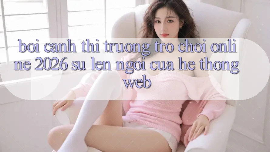 Bối Cảnh Thị Trường Trò chơi Online 2026: Sự Lên Ngôi Của Hệ thống Web Bối Cảnh Thị Trường Trò chơi Online 2026: Sự Lên Ngôi Của Hệ thống Web