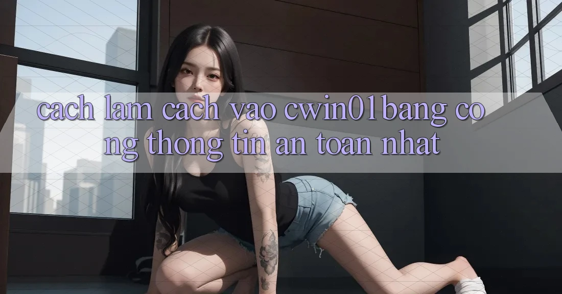 Cách làm Cách Vào Cwin01 Bằng Cổng thông tin An Toàn Nhất