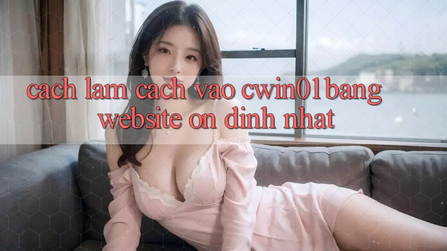 Cách làm Cách Vào Cwin01 Bằng Website Ổn định Nhất