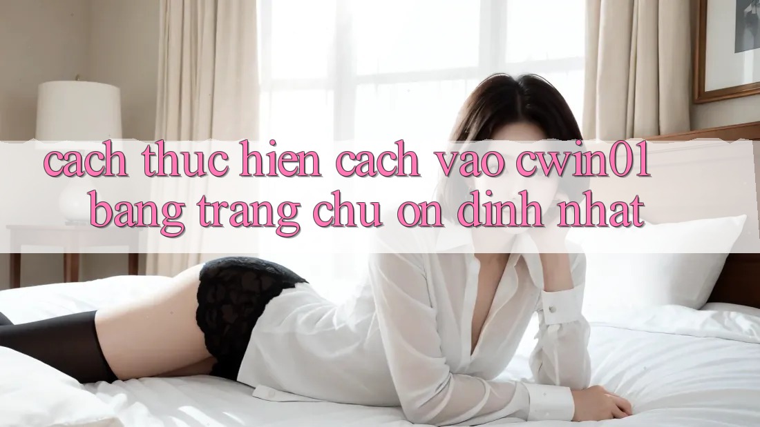 Cách thực hiện Cách Vào Cwin01 Bằng Trang chủ Ổn định Nhất