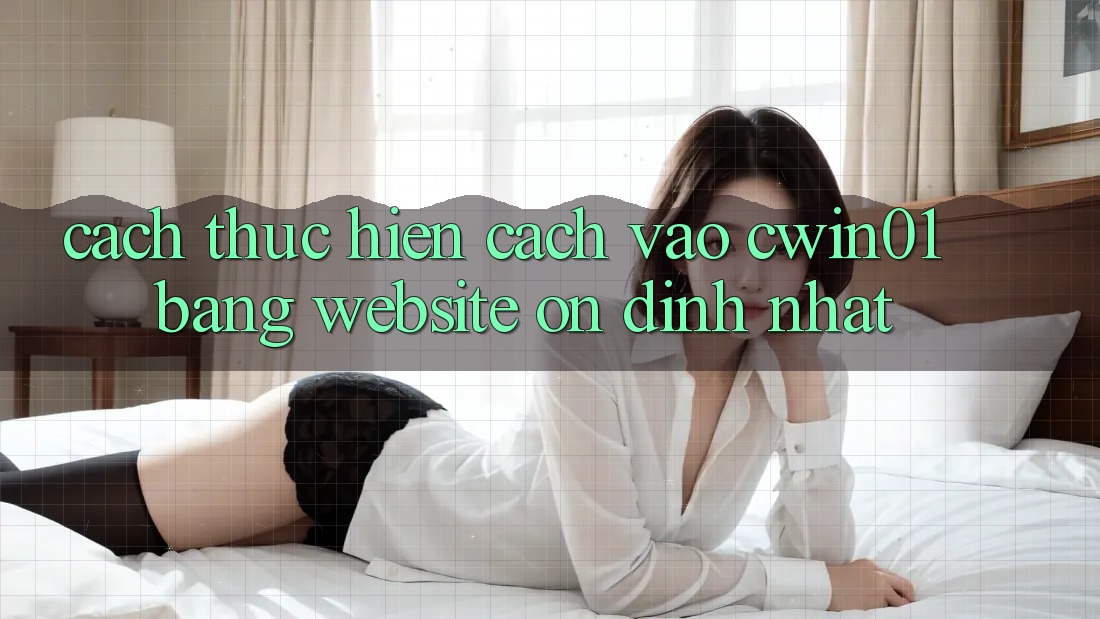Cách thực hiện Cách Vào Cwin01 Bằng Website Ổn định Nhất
