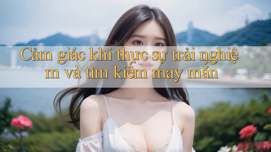 Cảm giác khi thực sự trải nghiệm và tìm kiếm may mắn