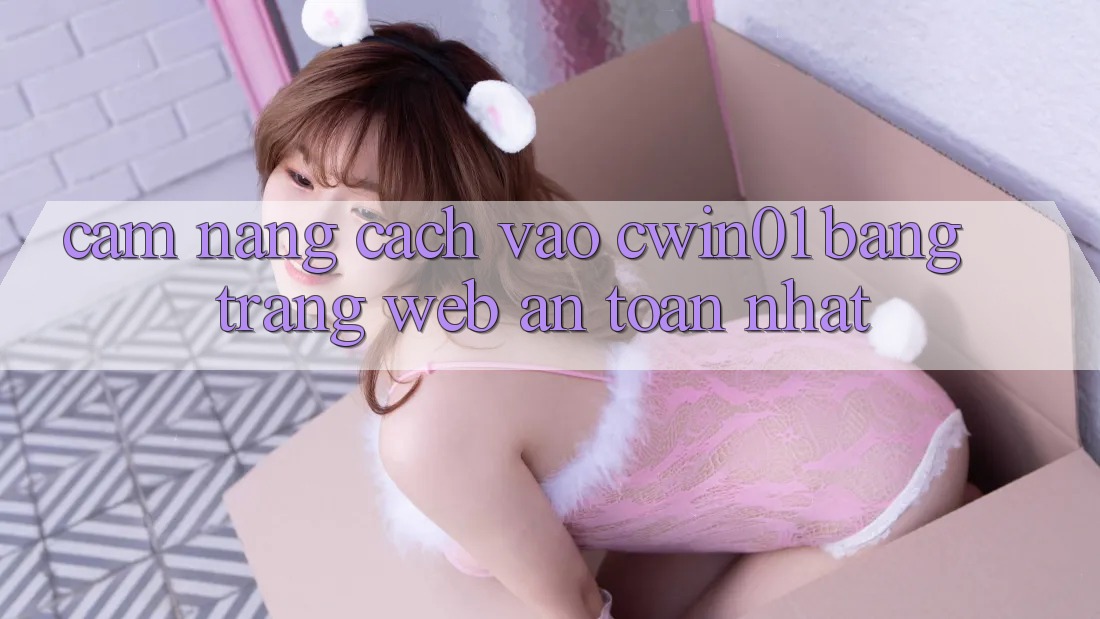 Cẩm nang Cách Vào Cwin01 Bằng Trang web An Toàn Nhất