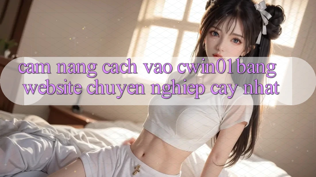 Cẩm nang Cách Vào Cwin01 Bằng Website Chuyên nghiệp cậy Nhất