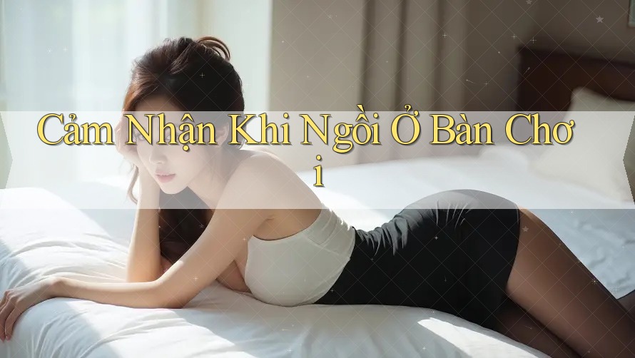 Cảm Nhận Khi Ngồi Ở Bàn Chơi Cảm Nhận Khi Ngồi Ở Bàn Chơi