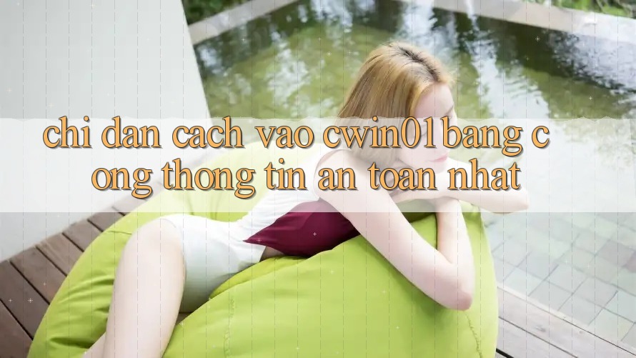 Chỉ dẫn Cách Vào Cwin01 Bằng Cổng thông tin An Toàn Nhất