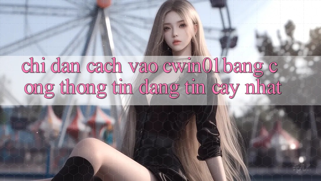 Chỉ dẫn Cách Vào Cwin01 Bằng Cổng thông tin Đáng tin cậy Nhất