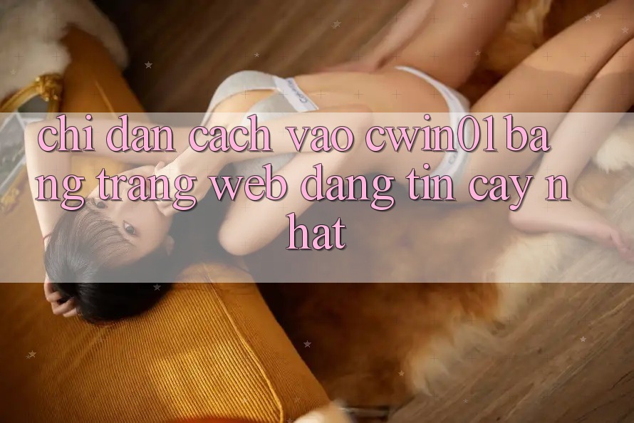Chỉ dẫn Cách Vào Cwin01 Bằng Trang web Đáng tin cậy Nhất