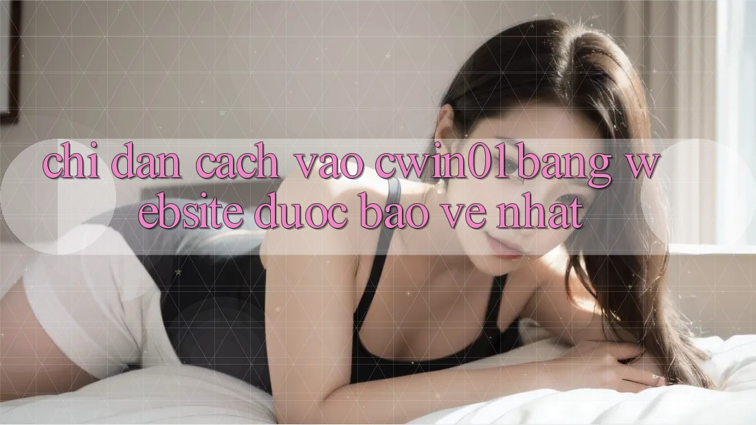 Chỉ dẫn Cách Vào Cwin01 Bằng Website Được bảo vệ Nhất