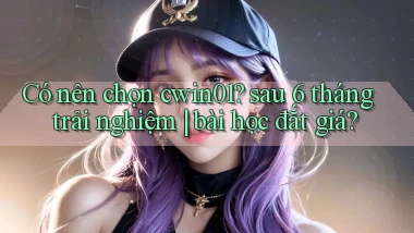 Có nên chọn cwin01 sau 6 tháng trải nghiệm bài học đắt giá