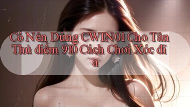 Có nên dùng cwin01 cho tân thủ điểm 910 cách chơi xóc đĩa