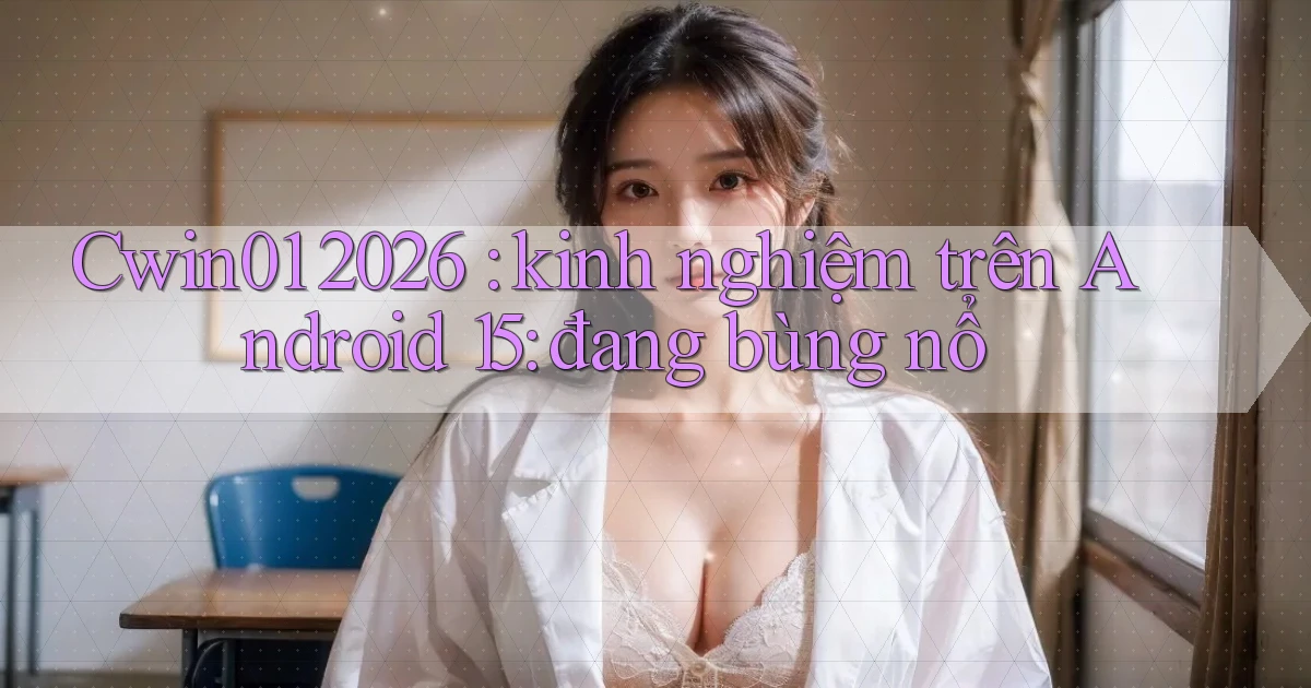 Cwin01 2026 kinh nghiệm trên Android 15 đang bùng nổ