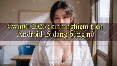 Cwin01 2026 kinh nghiệm trên Android 15 đang bùng nổ