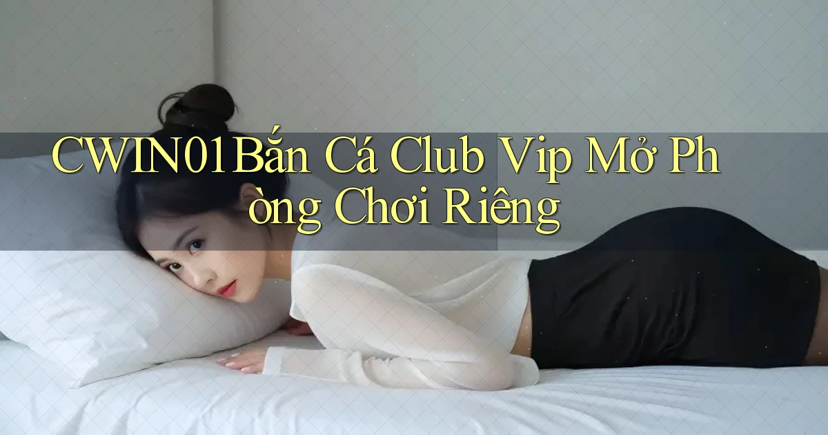 cwin01  bắn cá club vip mở phòng chơi riêng