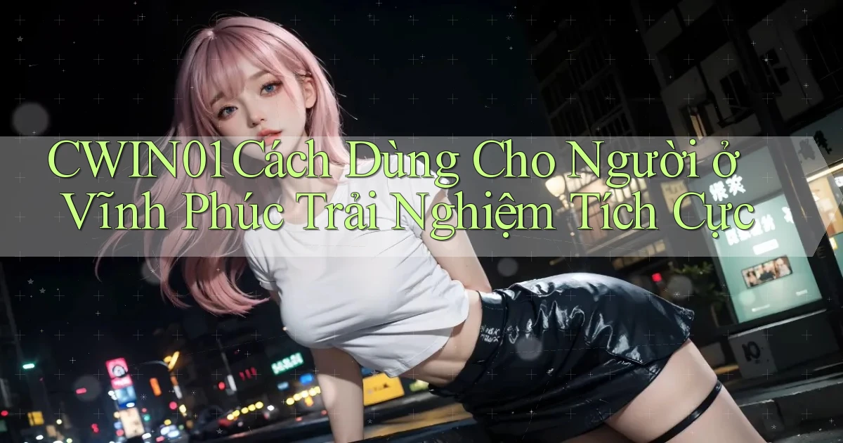 cwin01 cách dùng cho người ở Vĩnh Phúc trải nghiệm tích cực