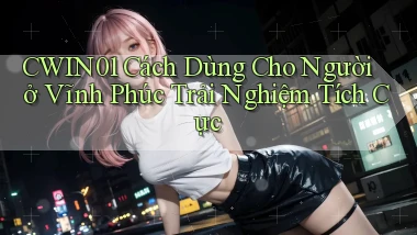 cwin01 cách dùng cho người ở Vĩnh Phúc trải nghiệm tích cực