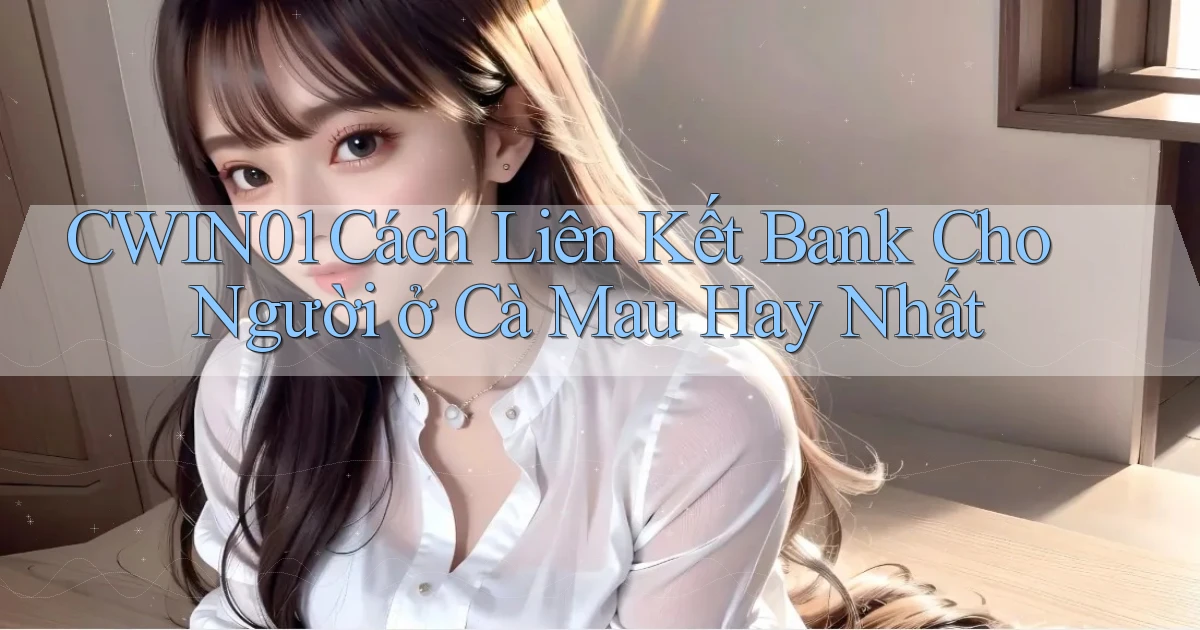 cwin01 cách liên kết bank cho người ở Cà Mau hay nhất