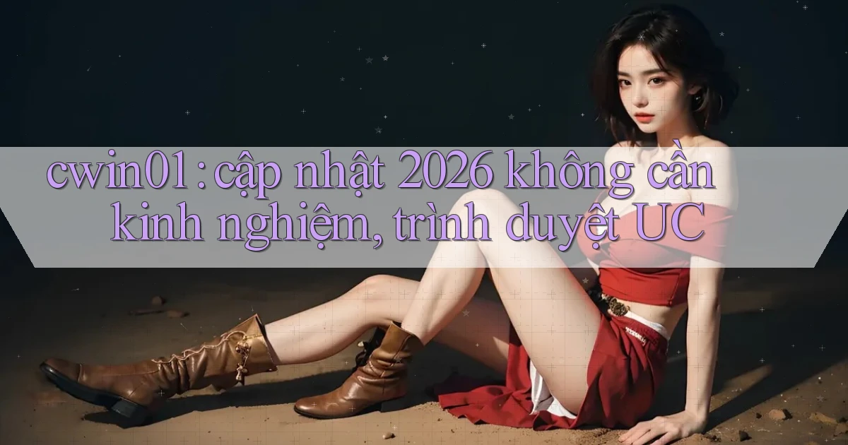 cwin01 cập nhật 2026 không cần kinh nghiệm, trình duyệt UC