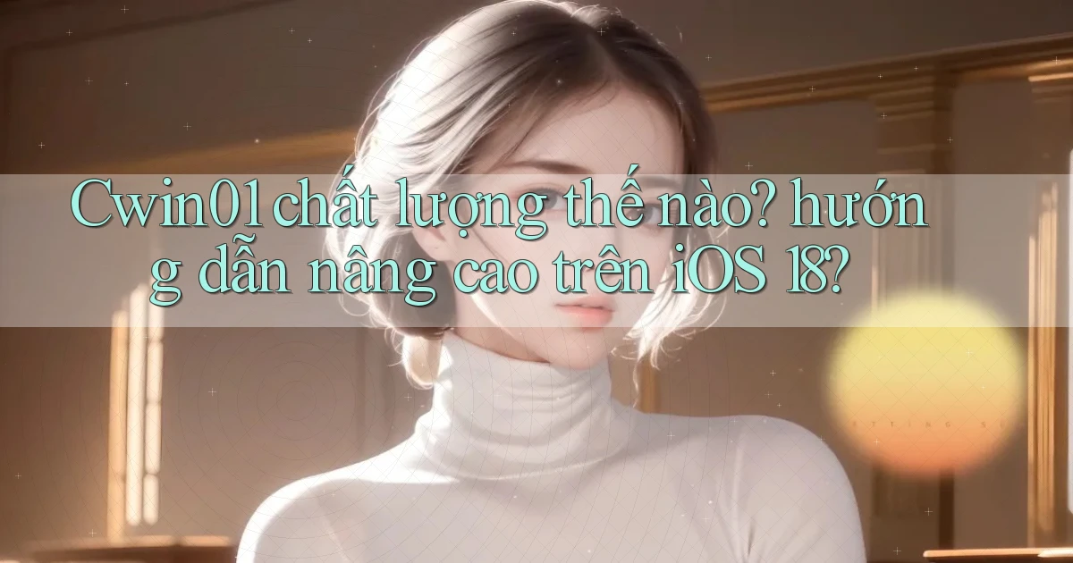 Cwin01 chất lượng thế nào hướng dẫn nâng cao trên iOS 18