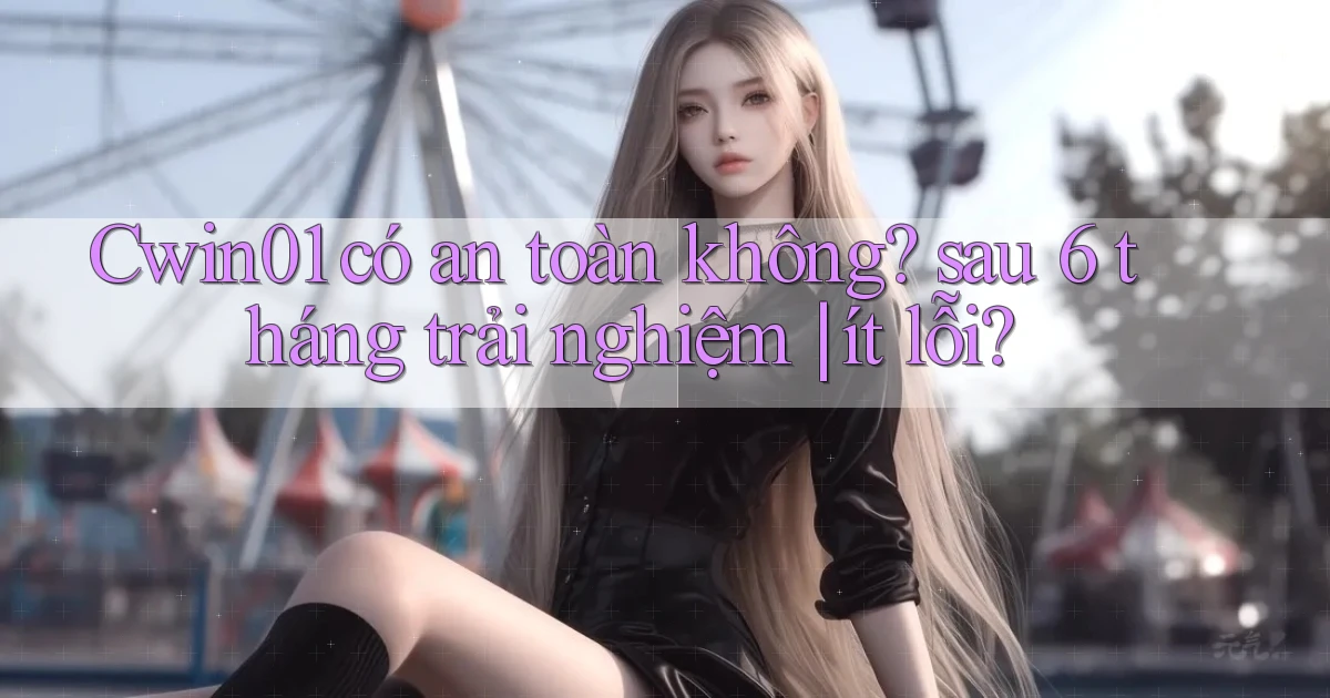 Cwin01 có an toàn không sau 6 tháng trải nghiệm ít lỗi