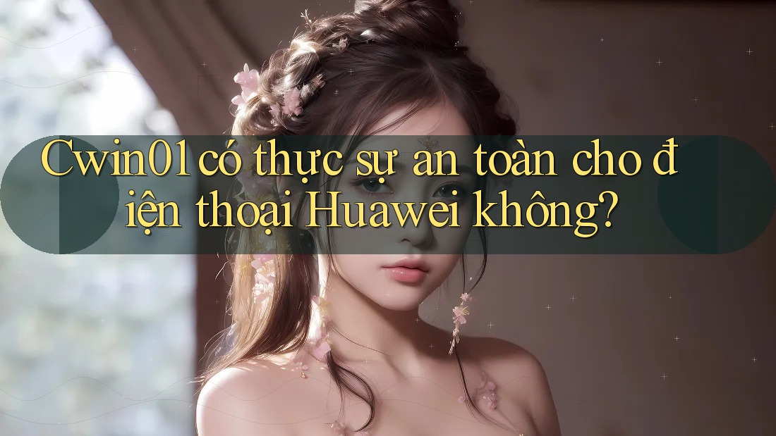 Cwin01 có thực sự an toàn cho điện thoại Huawei không?