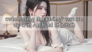 cwin01 đáng thử không case study trên Android 15 (2025)