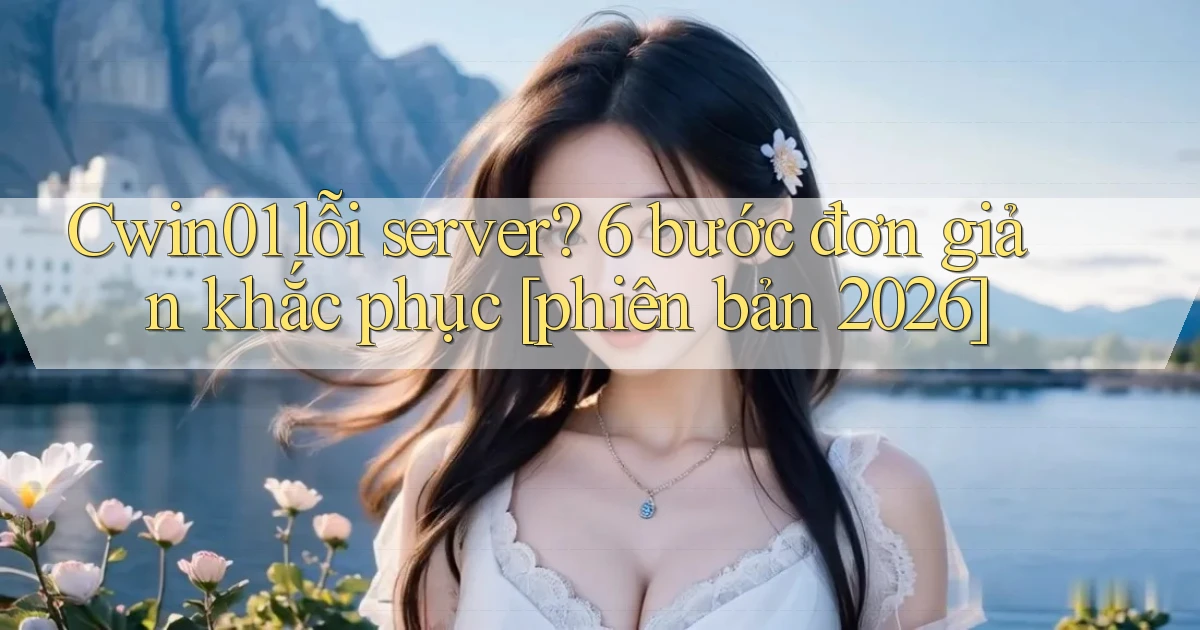 Cwin01 lỗi server 6 bước đơn giản khắc phục [phiên bản 2026]