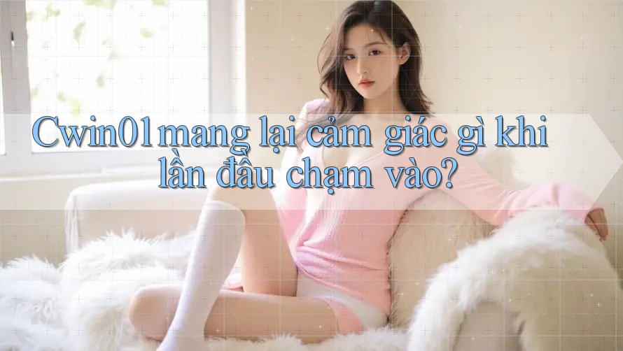 Cwin01 mang lại cảm giác gì khi lần đầu chạm vào?
