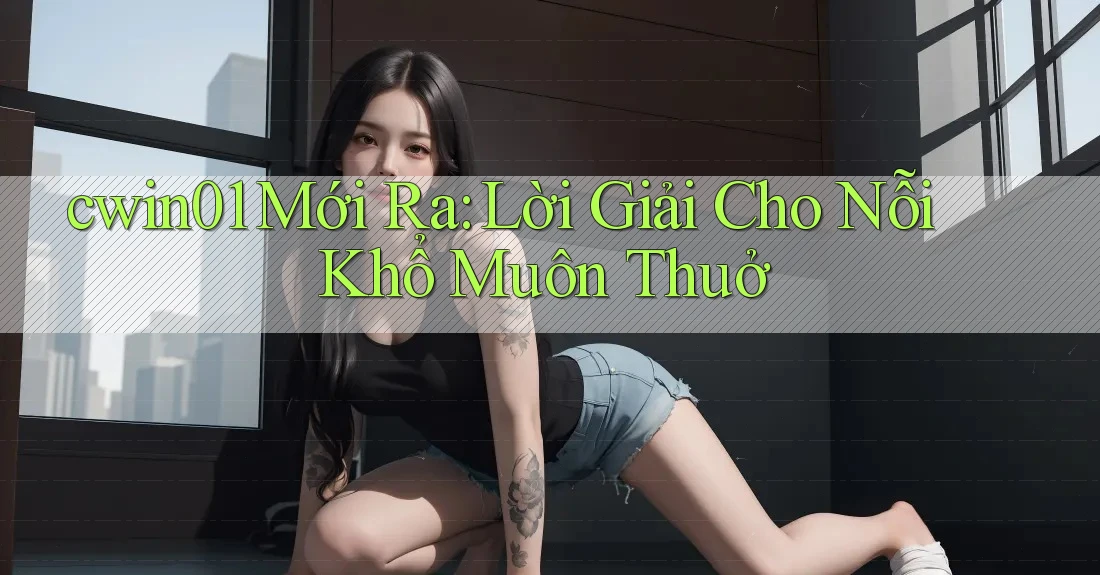 cwin01 Mới Ra: Lời Giải Cho Nỗi Khổ Muôn Thuở cwin01 Mới Ra: Lời Giải Cho Nỗi Khổ Muôn Thuở